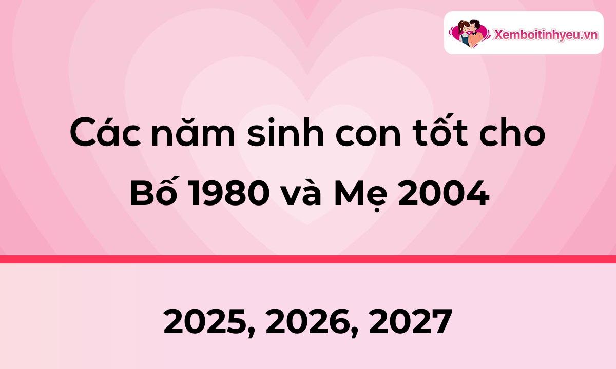 Các năm sinh con tốt cho bố 1980 và mẹ 2004