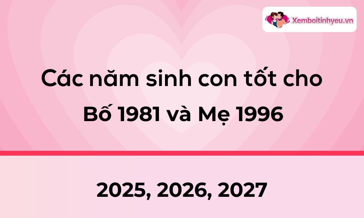 Các năm sinh con tốt cho bố 1981 và mẹ 1996