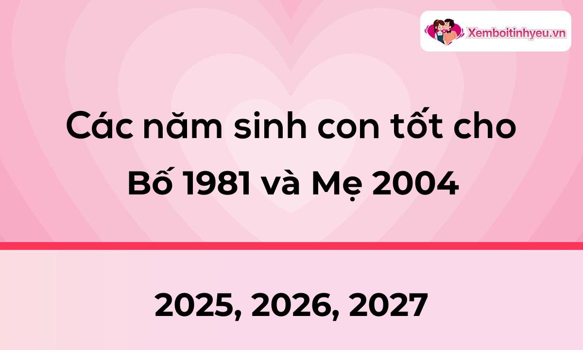 Các năm sinh con tốt cho bố 1981 và mẹ 2004