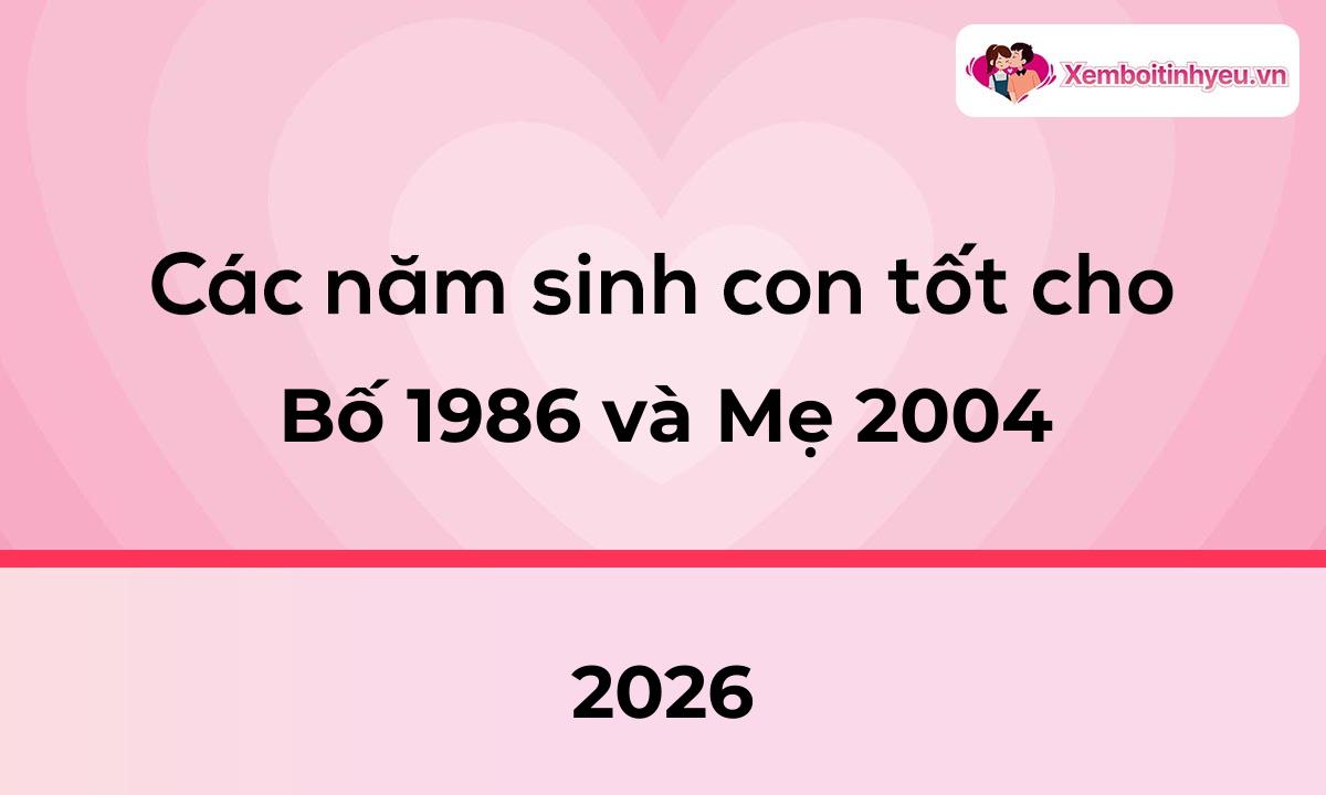 Các năm sinh con tốt cho bố 1986 và mẹ 2004