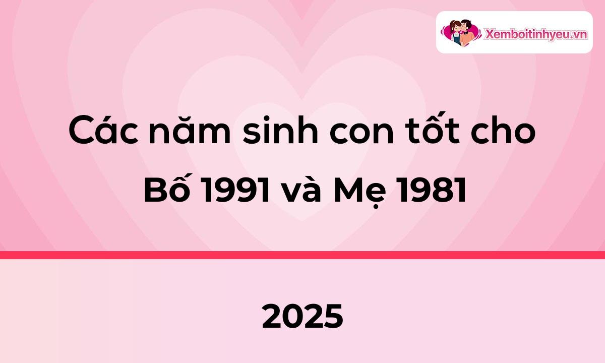 Các năm sinh con tốt cho bố 1991 và mẹ 1981