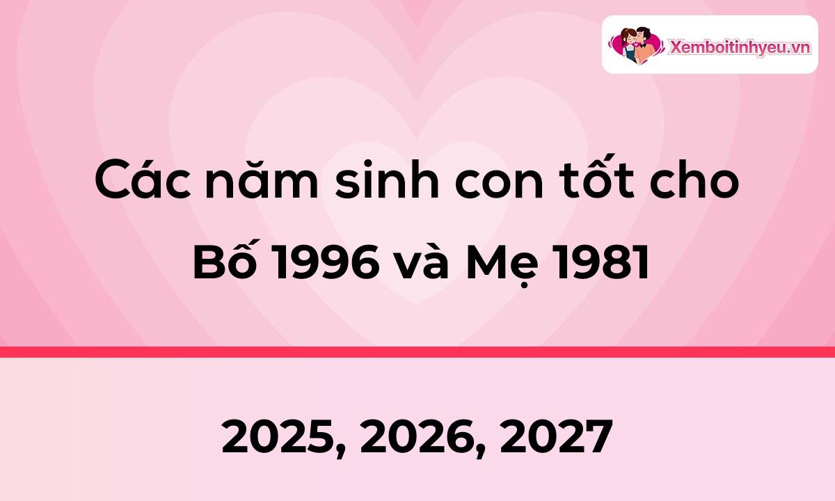 Các năm sinh con tốt cho bố 1996 và mẹ 1981