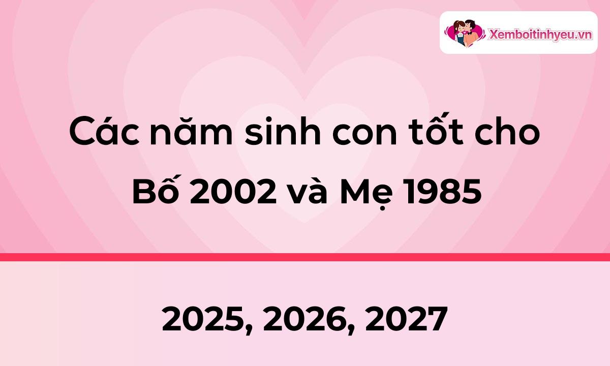 Các năm sinh con tốt cho bố 2002 và mẹ 1985