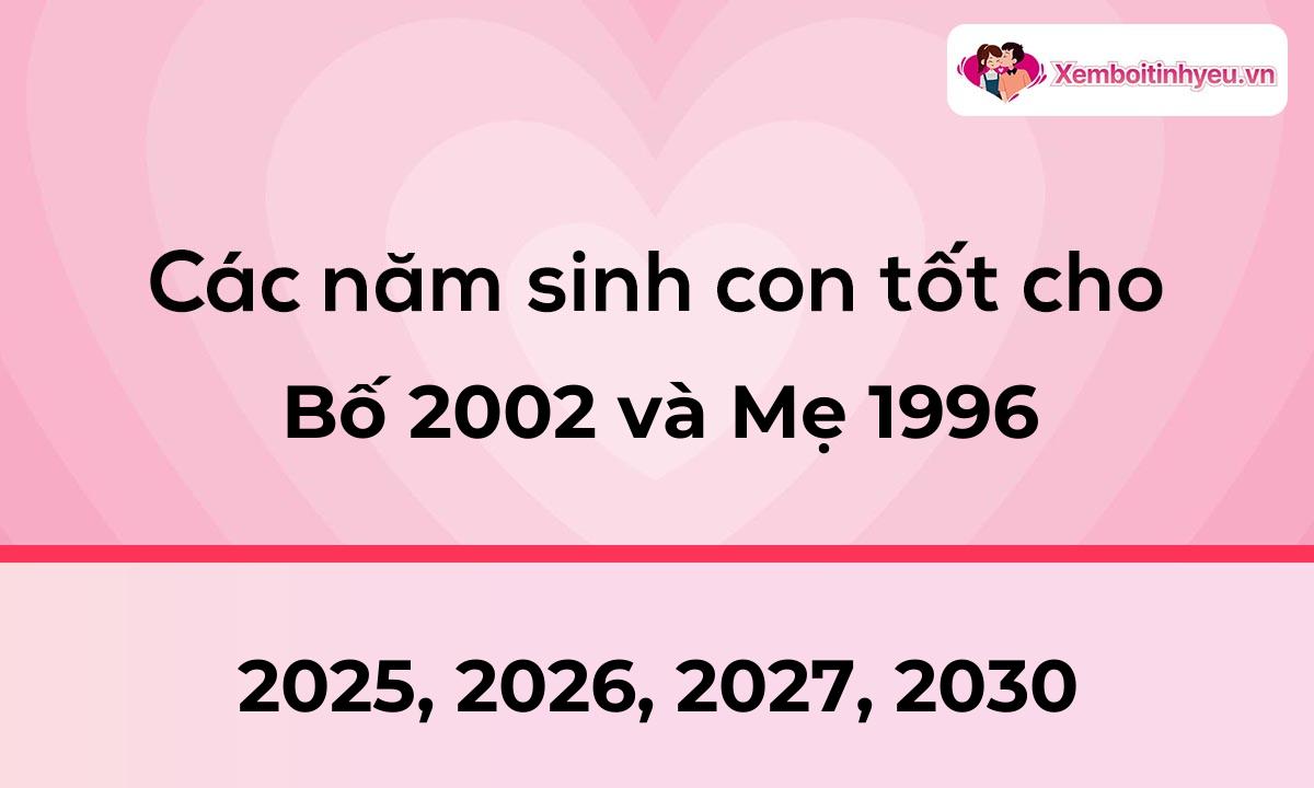 Các năm sinh con tốt cho bố 2002 và mẹ 1996