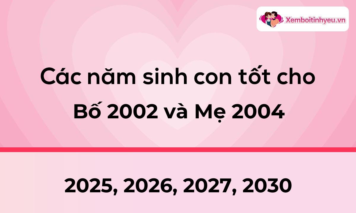 Các năm sinh con tốt cho bố 2002 và mẹ 2004