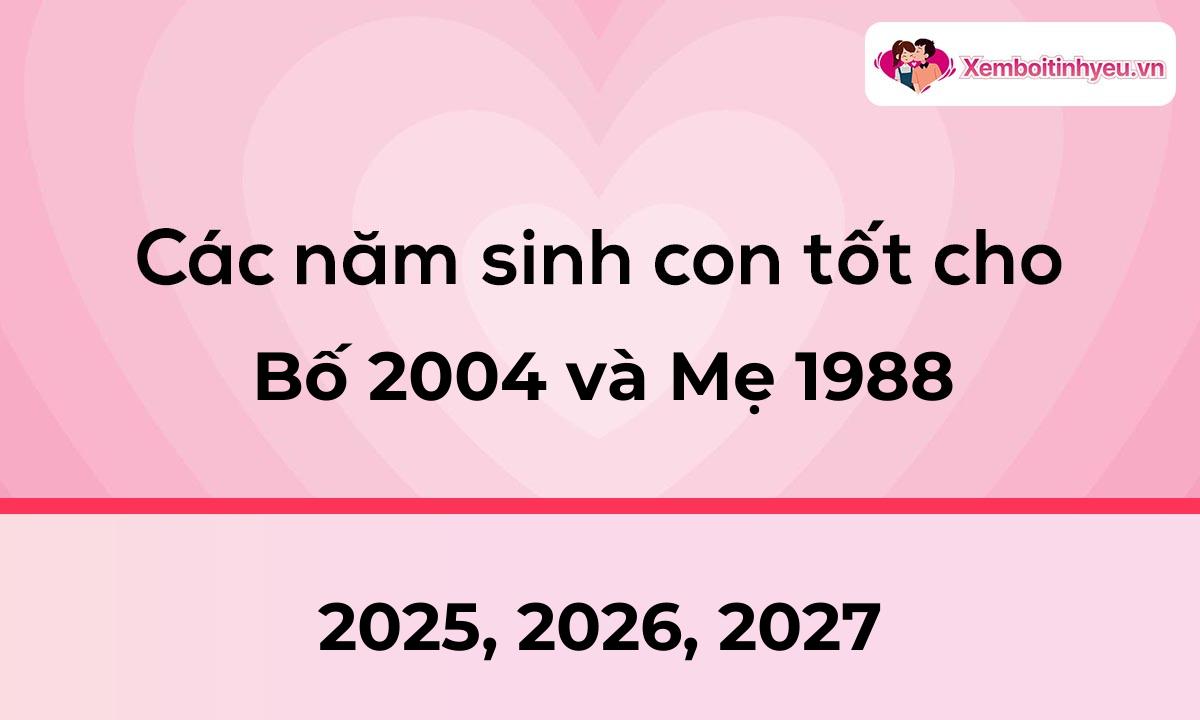 Các năm sinh con tốt cho bố 2004 và mẹ 1988