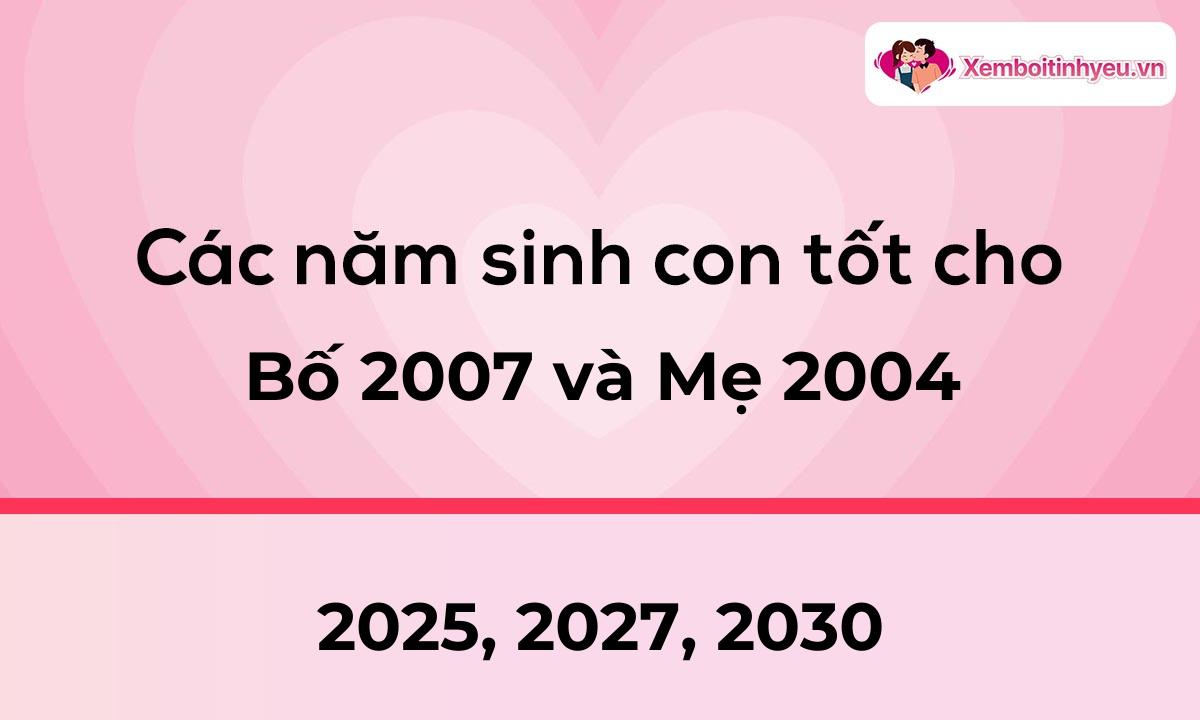 Các năm sinh con tốt cho bố 2007 và mẹ 2004